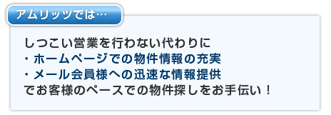 アムリッツではしつこい営業を行わない代わりに・ホームページでの物件情報の充実・メール会員様への迅速な情報提供でお客様のペースでの物件探しをお手伝い！