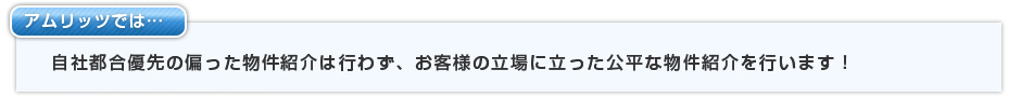 アムリッツでは自社都合優先の偏った物件紹介は行わず、お客様の立場に立った公平な物件紹介を行います！