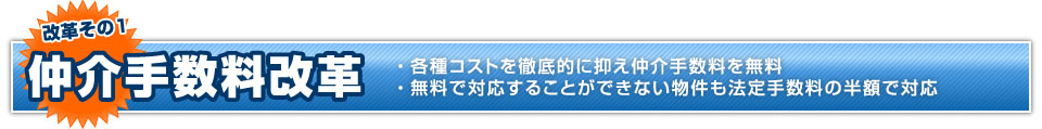 改革その1 仲介手数料改革 ・各種コストを徹底的に抑え仲介手数料を無料
・無料で対応することができない物件も一律100 万円(税込)で対応