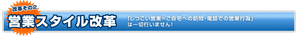 改革その2 営業スタイル改革 「しつこい営業=ご自宅への訪問・電話での営業行為」は一切行いません！