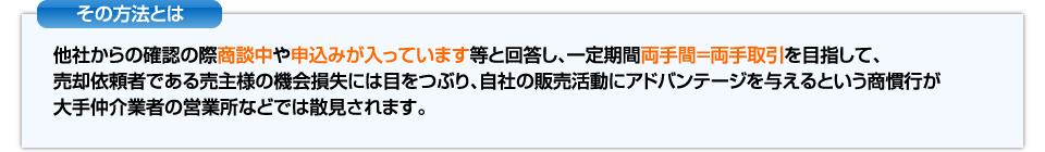 その方法とは他社からの確認の際商談中や申し込みが入っています等と回答し一定期間両手感＝両手取引を目指す商慣行が大手仲介業者の営業所などでは散見されます。