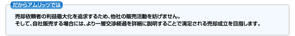 だからアムリッツでは売却依頼者の利益最大化を追求するため、他社の販売活動を妨げません。そして、自社販売する場合には、より一層交渉経過をせつめいすることで満足される売却成立を目指します。