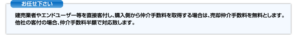 お任せください。建売業者やエンドユーザー等を直接客付し、購入側から仲介手数料を取得する場合は、売却手数料を無料とします。